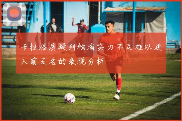 卡拉格质疑利物浦实力不足难以进入前五名的表现分析
