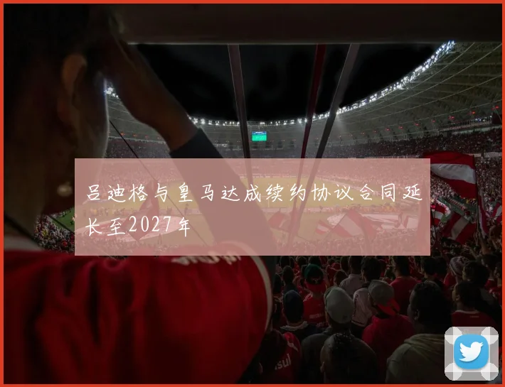 吕迪格与皇马达成续约协议合同延长至2027年