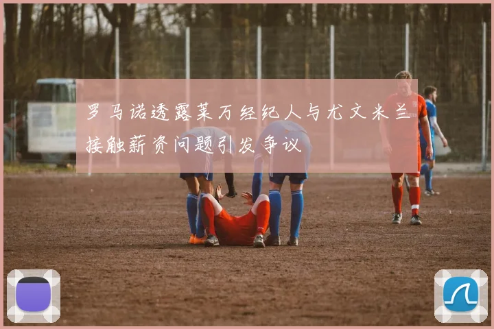 罗马诺透露莱万经纪人与尤文米兰接触薪资问题引发争议