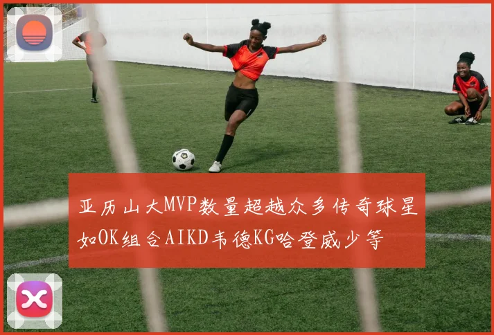 亚历山大MVP数量超越众多传奇球星如OK组合AIKD韦德KG哈登威少等