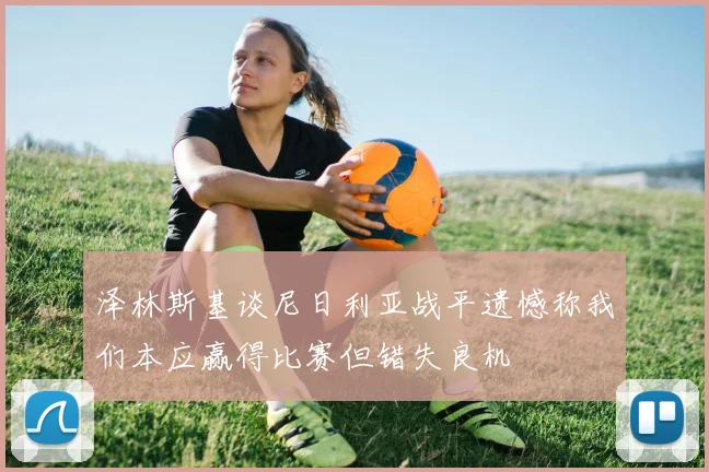 泽林斯基谈尼日利亚战平遗憾称我们本应赢得比赛但错失良机