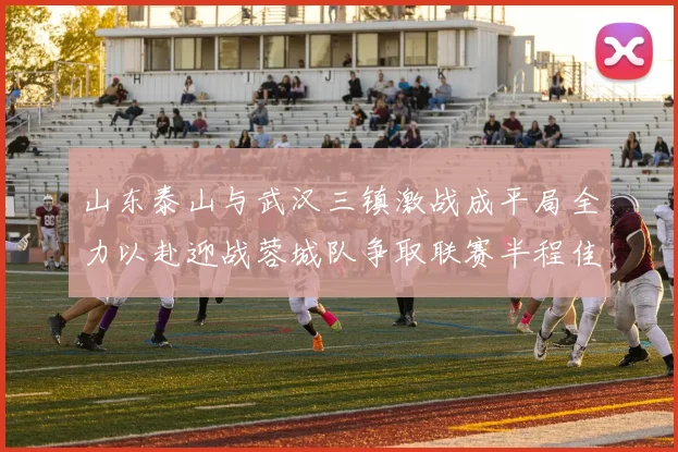 山东泰山与武汉三镇激战成平局全力以赴迎战蓉城队争取联赛半程佳绩