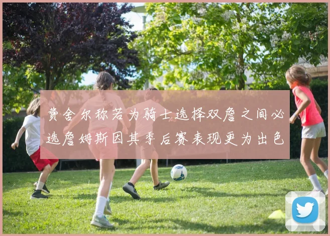 费舍尔称若为骑士选择双詹之间必选詹姆斯因其季后赛表现更为出色