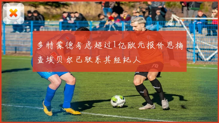 多特蒙德考虑超过1亿欧元报价恩梅查埃贝尔已联系其经纪人